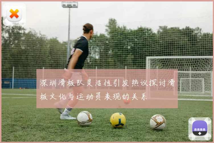 深圳滑板队灵活性引发热议探讨滑板文化与运动员表现的关系