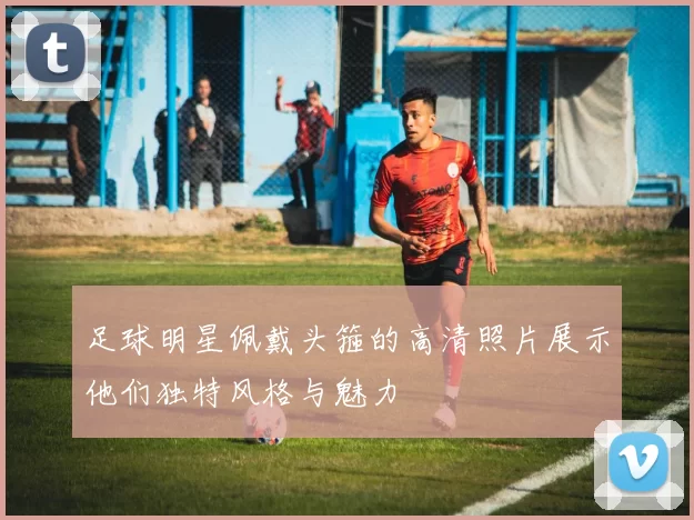 足球明星佩戴头箍的高清照片展示他们独特风格与魅力