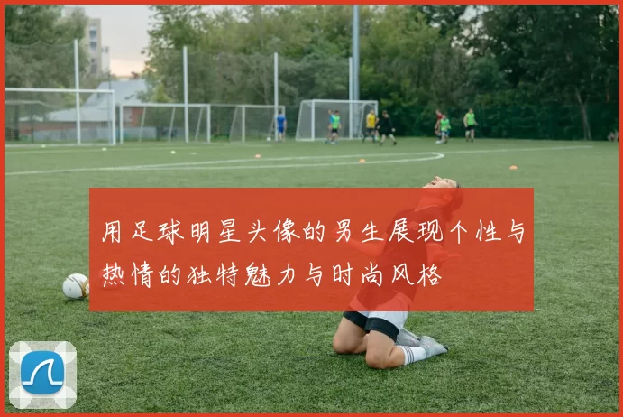 用足球明星头像的男生展现个性与热情的独特魅力与时尚风格