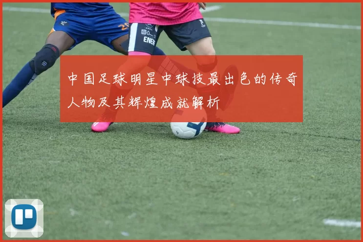中国足球明星中球技最出色的传奇人物及其辉煌成就解析