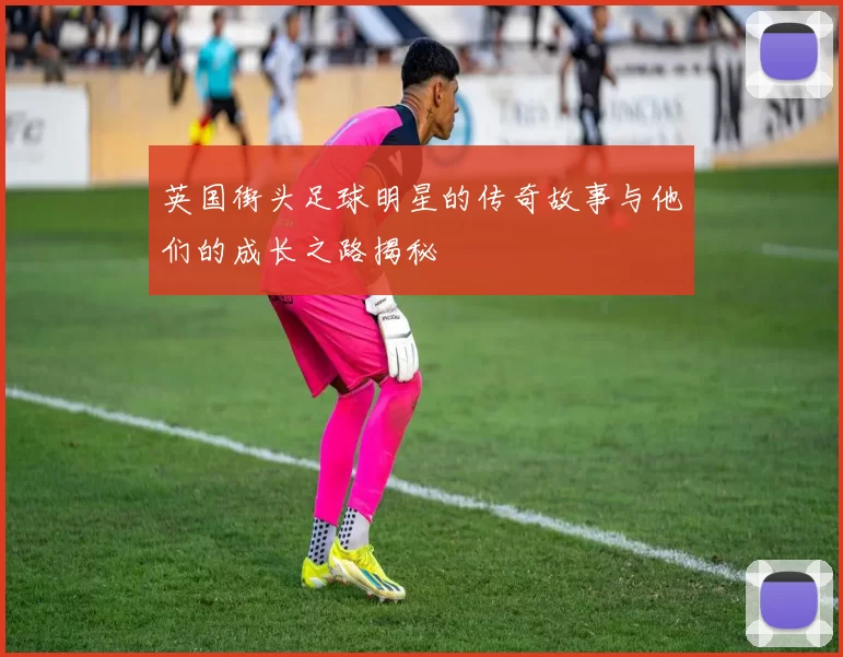 英国街头足球明星的传奇故事与他们的成长之路揭秘