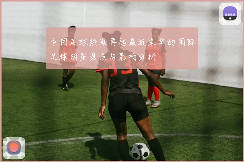 中国足球热潮再起最近来华的国际足球明星盘点与影响分析