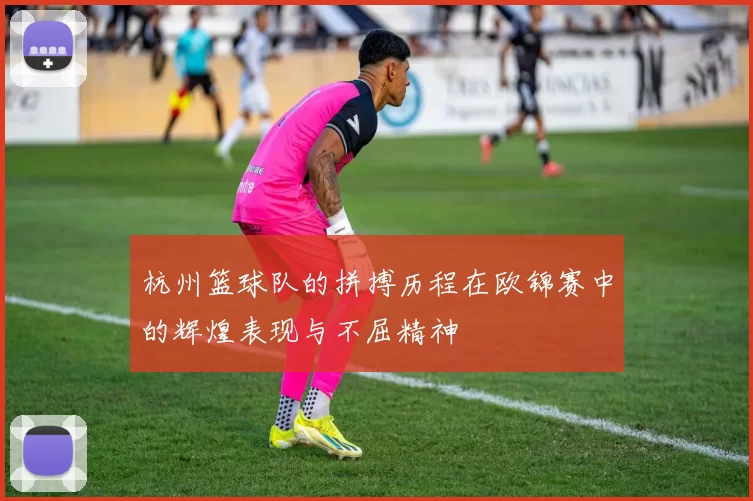 杭州篮球队的拼搏历程在欧锦赛中的辉煌表现与不屈精神