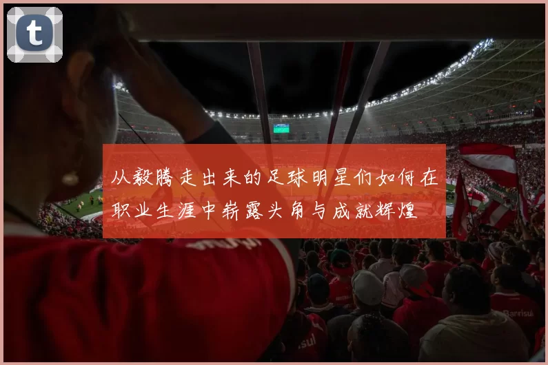 从毅腾走出来的足球明星们如何在职业生涯中崭露头角与成就辉煌