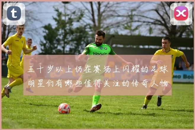 五十岁以上仍在赛场上闪耀的足球明星们有哪些值得关注的传奇人物