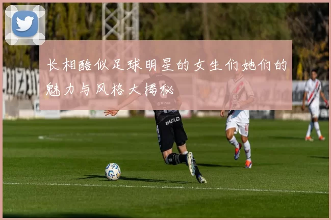 长相酷似足球明星的女生们她们的魅力与风格大揭秘