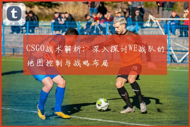 CSGO战术解析：深入探讨WE战队的地图控制与战略布局