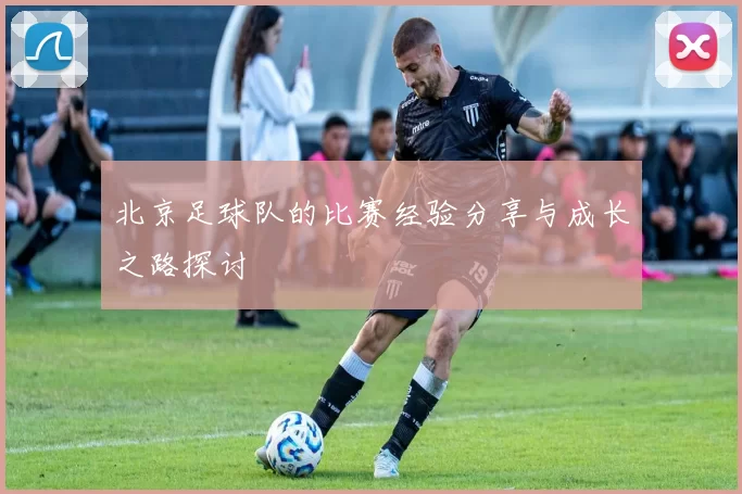 北京足球队的比赛经验分享与成长之路探讨