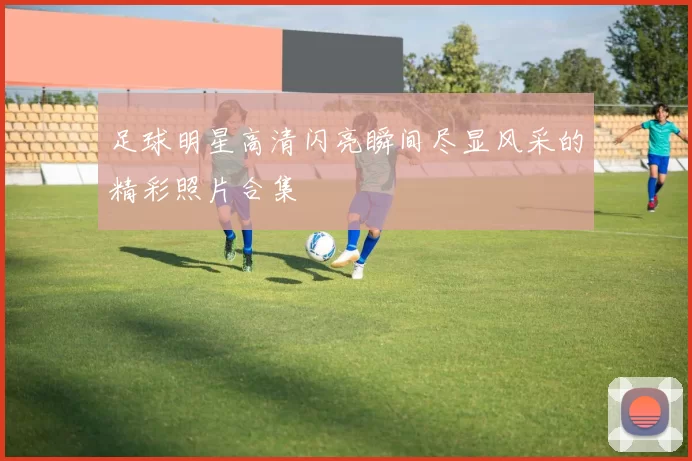 足球明星高清闪亮瞬间尽显风采的精彩照片合集