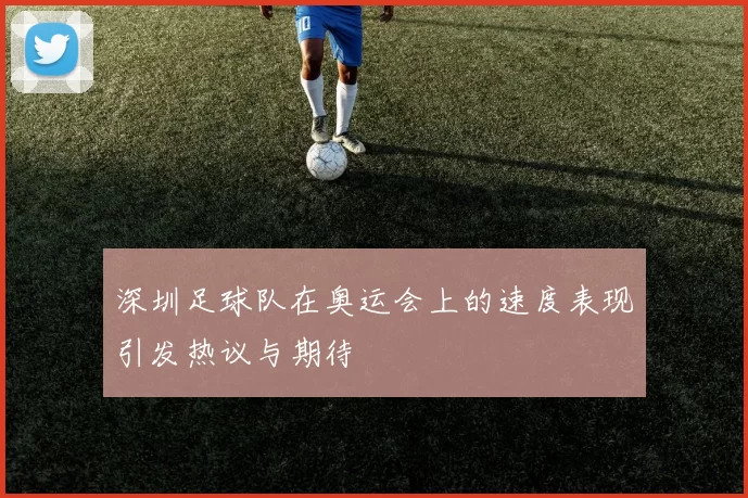 深圳足球队在奥运会上的速度表现引发热议与期待