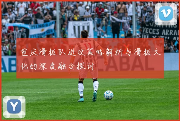 重庆滑板队进攻策略解析与滑板文化的深度融合探讨