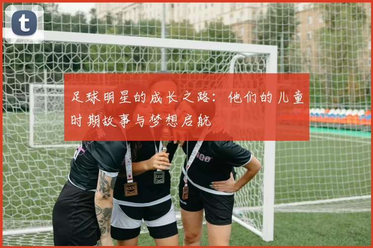 足球明星的成长之路：他们的儿童时期故事与梦想启航