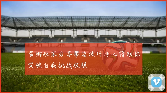 黄娜独家分享攀岩技巧与心得助你突破自我挑战极限