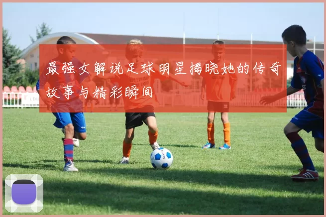 最强女解说足球明星揭晓她的传奇故事与精彩瞬间