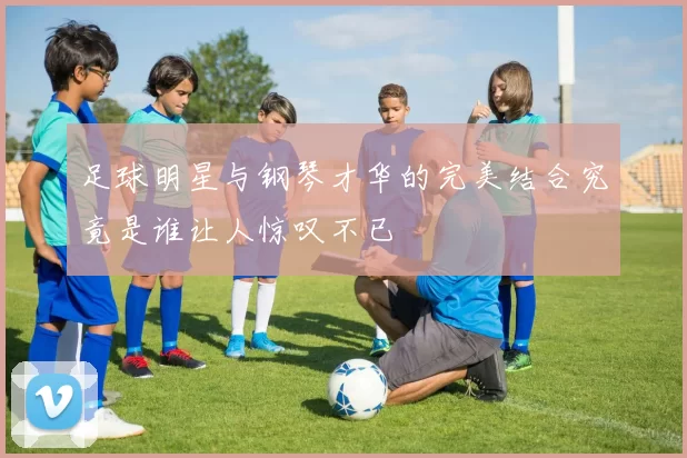 足球明星与钢琴才华的完美结合究竟是谁让人惊叹不已