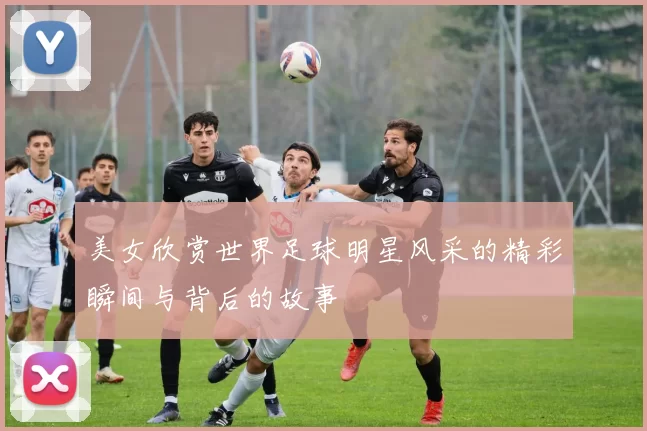 美女欣赏世界足球明星风采的精彩瞬间与背后的故事