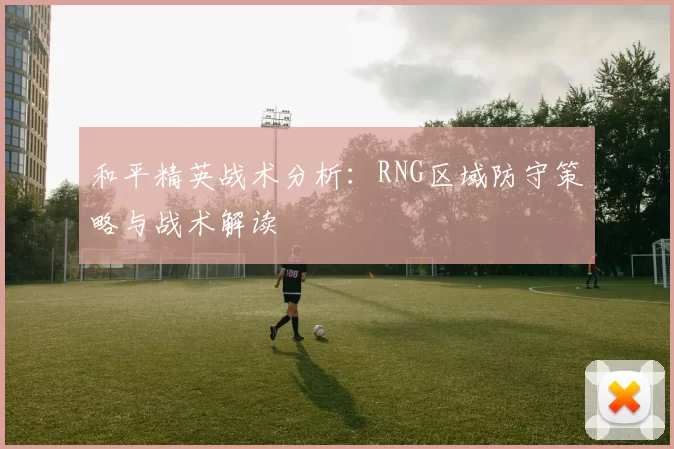 和平精英战术分析：RNG区域防守策略与战术解读
