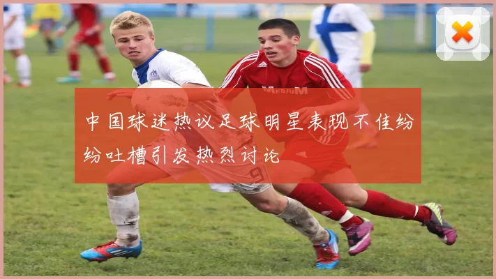 中国球迷热议足球明星表现不佳纷纷吐槽引发热烈讨论