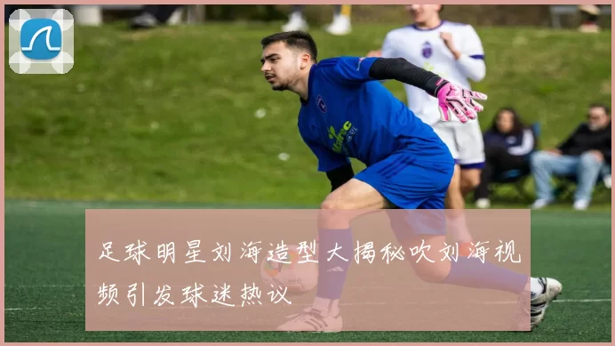 足球明星刘海造型大揭秘吹刘海视频引发球迷热议