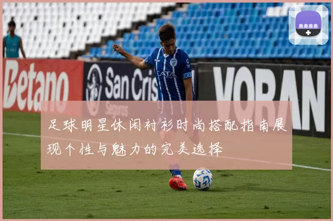 足球明星休闲衬衫时尚搭配指南展现个性与魅力的完美选择