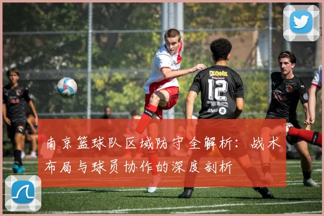 南京篮球队区域防守全解析：战术布局与球员协作的深度剖析