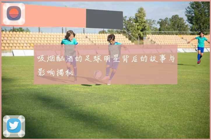 吸烟酗酒的足球明星背后的故事与影响揭秘
