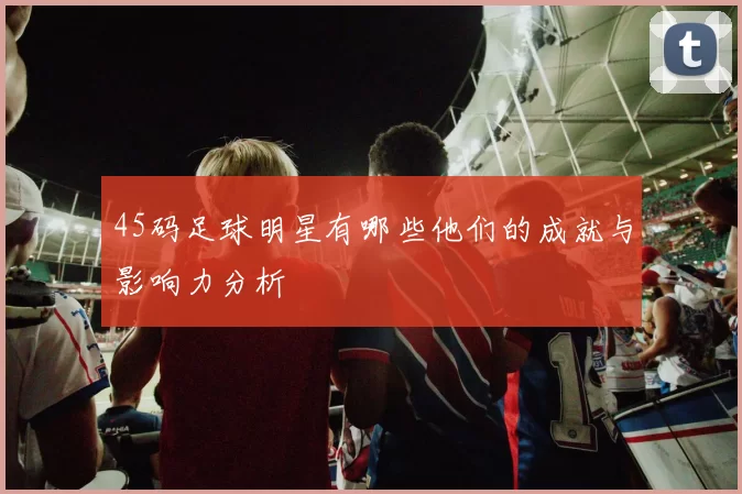 45码足球明星有哪些他们的成就与影响力分析