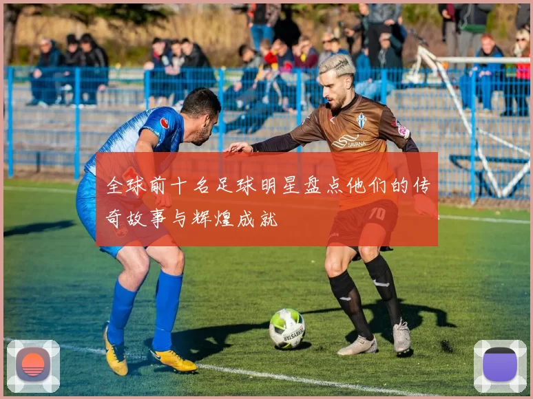 全球前十名足球明星盘点他们的传奇故事与辉煌成就