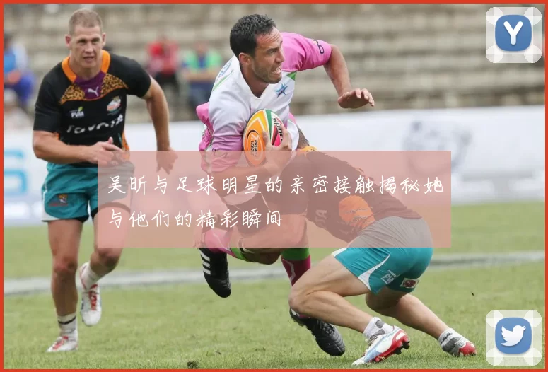 吴昕与足球明星的亲密接触揭秘她与他们的精彩瞬间