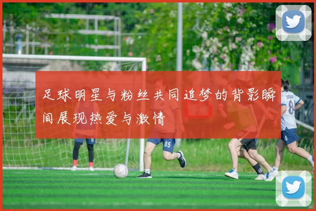足球明星与粉丝共同追梦的背影瞬间展现热爱与激情