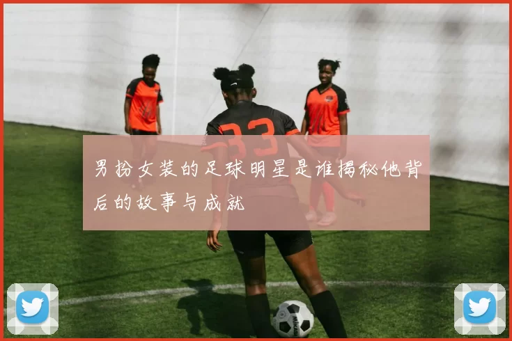 男扮女装的足球明星是谁揭秘他背后的故事与成就