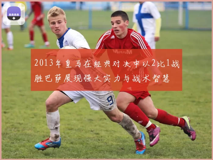 2013年皇马在经典对决中以2比1战胜巴萨展现强大实力与战术智慧