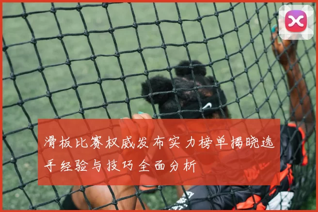 滑板比赛权威发布实力榜单揭晓选手经验与技巧全面分析