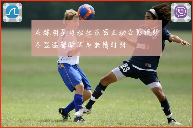 足球明星与粉丝亲密互动合影视频尽显温馨瞬间与激情时刻