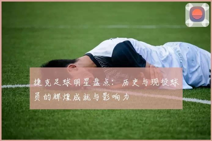 捷克足球明星盘点：历史与现役球员的辉煌成就与影响力