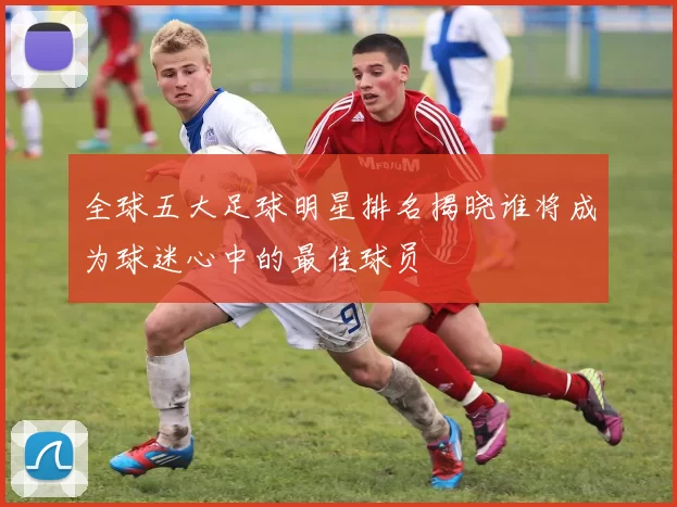 全球五大足球明星排名揭晓谁将成为球迷心中的最佳球员