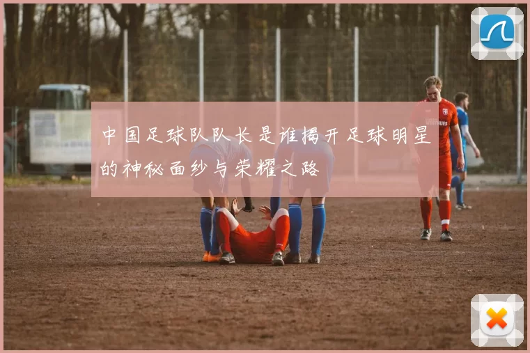 中国足球队队长是谁揭开足球明星的神秘面纱与荣耀之路
