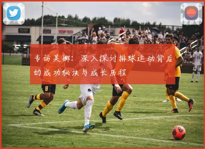 专访吴娜：深入探讨排球运动背后的成功秘诀与成长历程