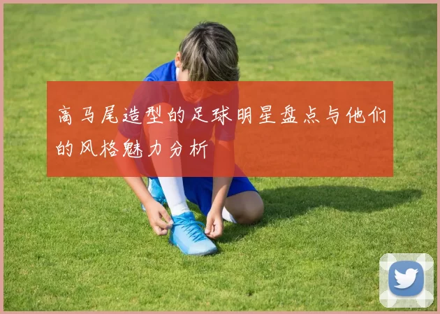 高马尾造型的足球明星盘点与他们的风格魅力分析