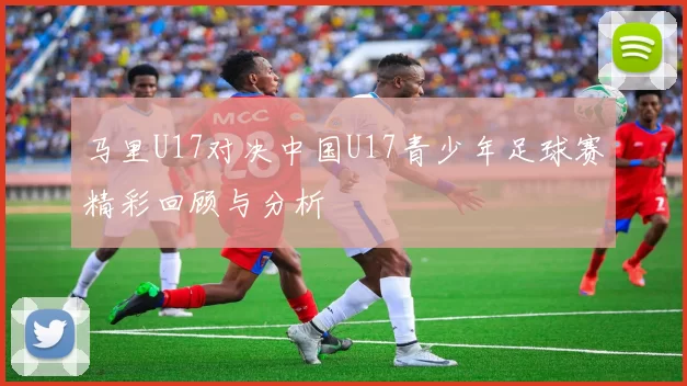 马里U17对决中国U17青少年足球赛精彩回顾与分析