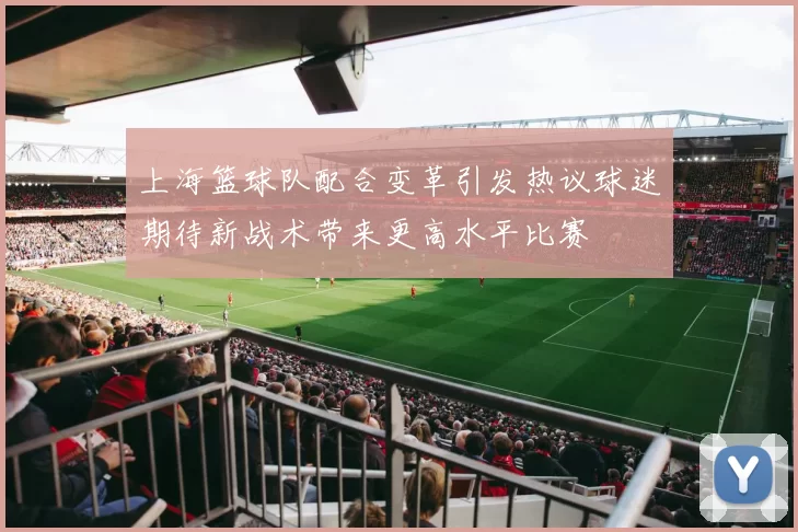 上海篮球队配合变革引发热议球迷期待新战术带来更高水平比赛