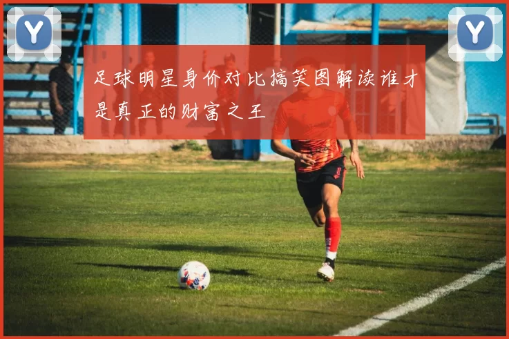 足球明星身价对比搞笑图解读谁才是真正的财富之王