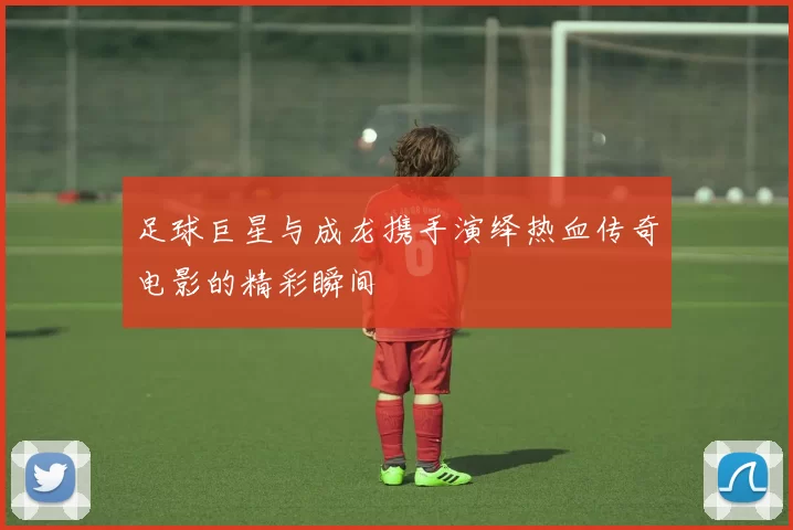 足球巨星与成龙携手演绎热血传奇电影的精彩瞬间