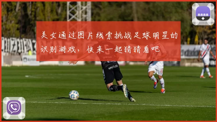 美女通过图片线索挑战足球明星的识别游戏，快来一起猜猜看吧