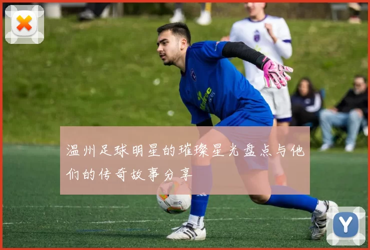 温州足球明星的璀璨星光盘点与他们的传奇故事分享