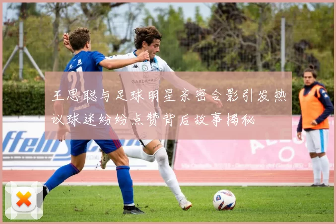 王思聪与足球明星亲密合影引发热议球迷纷纷点赞背后故事揭秘