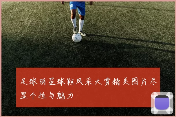 足球明星球鞋风采大赏精美图片尽显个性与魅力