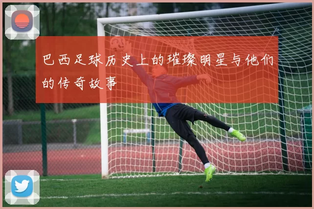 巴西足球历史上的璀璨明星与他们的传奇故事