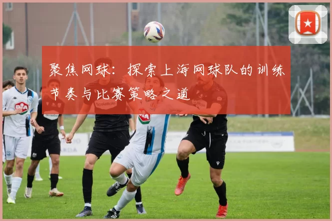聚焦网球：探索上海网球队的训练节奏与比赛策略之道