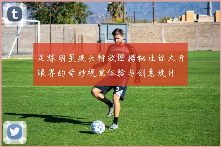 足球明星换头特效图揭秘让你大开眼界的奇妙视觉体验与创意设计